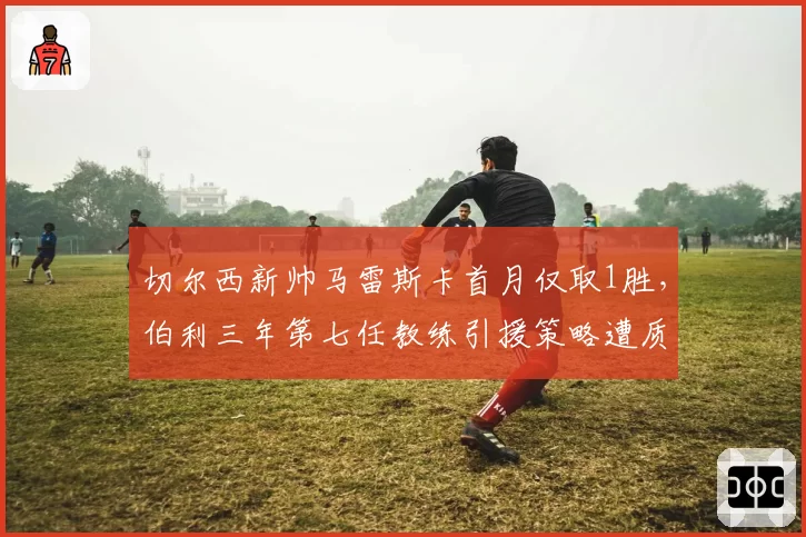 切尔西新帅马雷斯卡首月仅取1胜,伯利三年第七任教练引援策略遭质疑