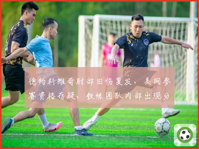 德约科维奇肘部旧伤复发,美网参赛资格存疑,教练团队内部出现分歧