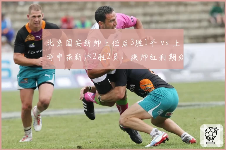 北京国安新帅上任后3胜1平 vs 上海申花新帅2胜2负,换帅红利期分化