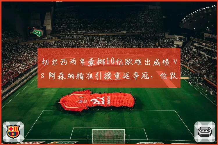 切尔西两年豪掷10亿欧难出成绩 vs 阿森纳精准引援重返争冠,伦敦双雄建队模式对比