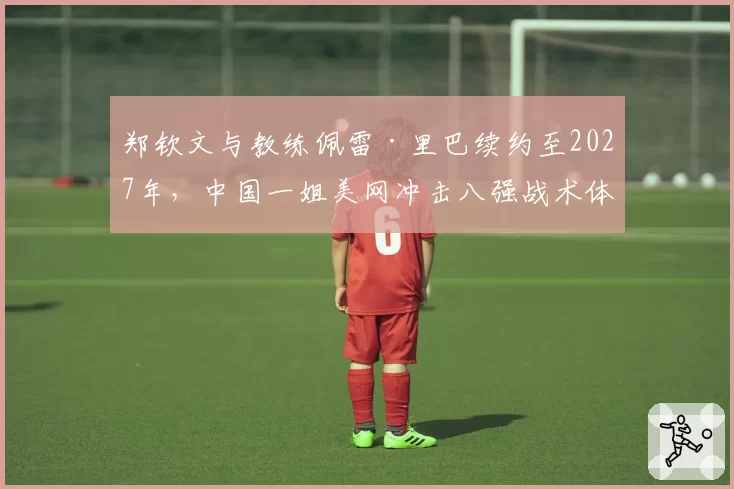 郑钦文与教练佩雷·里巴续约至2027年,中国一姐美网冲击八强战术体系已成型