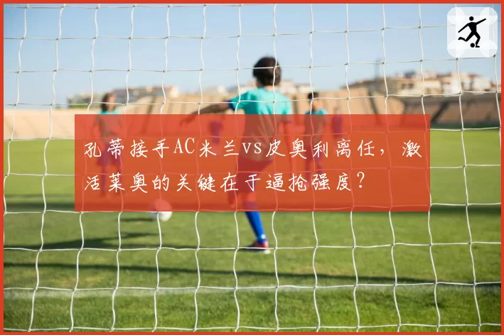 孔蒂接手AC米兰vs皮奥利离任,激活莱奥的关键在于逼抢强度?