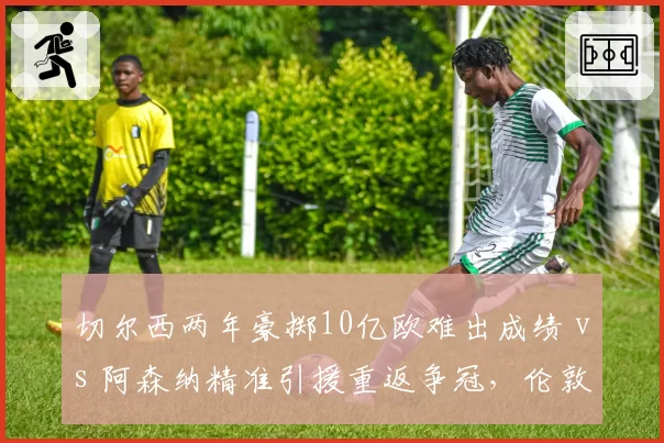 切尔西两年豪掷10亿欧难出成绩 vs 阿森纳精准引援重返争冠,伦敦双雄建队模式对比
