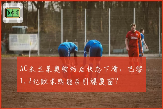AC米兰莱奥续约后状态下滑，巴黎1.2亿欧求购能否引爆夏窗？