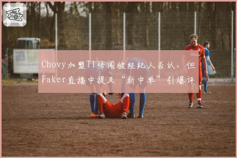 Chovy加盟T1传闻被经纪人否认,但Faker直播中提及“新中单”引爆评论区
