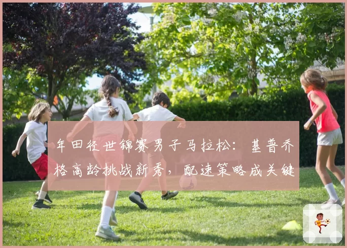 年田径世锦赛男子马拉松:基普乔格高龄挑战新秀,配速策略成关键