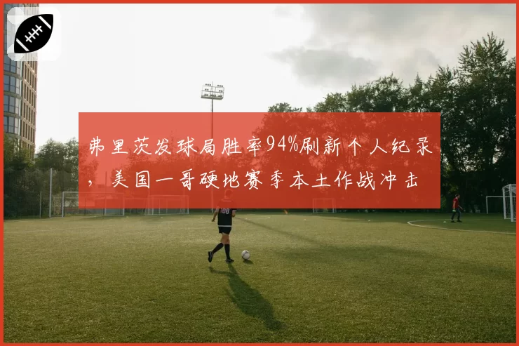 弗里茨发球局胜率94%刷新个人纪录,美国一哥硬地赛季本土作战冲击TOP5