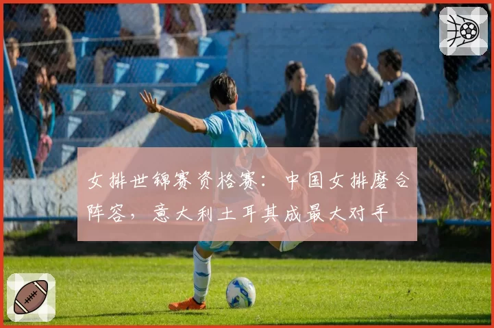 女排世锦赛资格赛:中国女排磨合阵容,意大利土耳其成最大对手