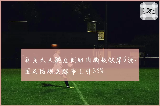 蒋光太大腿后侧肌肉撕裂缺席6场,国足防线丢球率上升35%