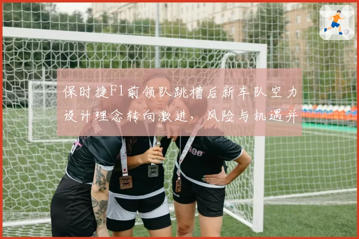 保时捷F1前领队跳槽后新车队空力设计理念转向激进,风险与机遇并存