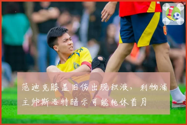 范迪克膝盖旧伤出现积液,利物浦主帅斯洛特暗示可能轮休首月