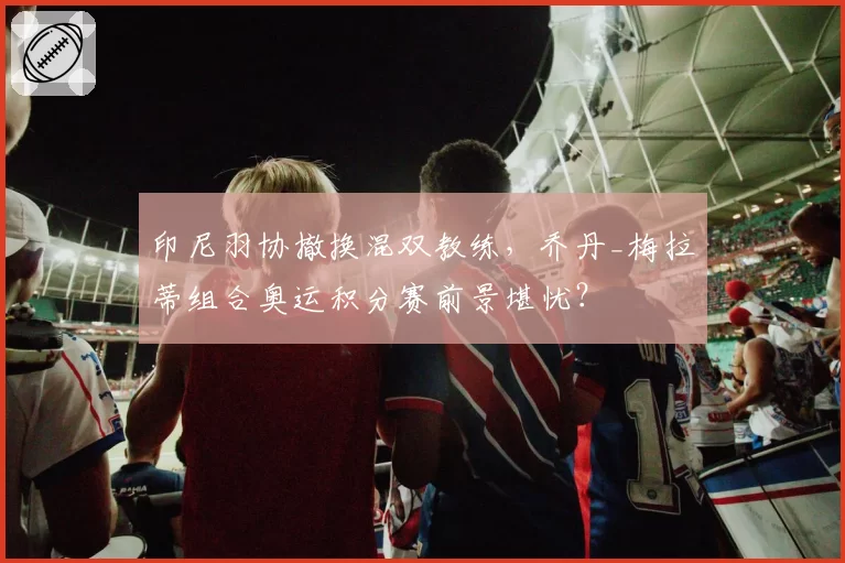 印尼羽协撤换混双教练,乔丹_梅拉蒂组合奥运积分赛前景堪忧?