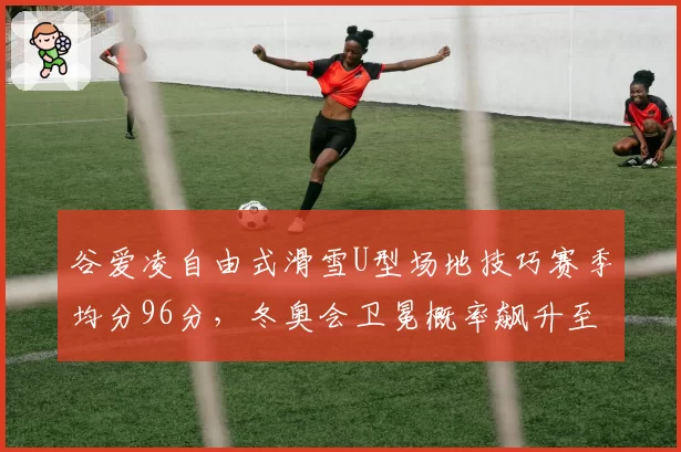 谷爱凌自由式滑雪U型场地技巧赛季均分96分,冬奥会卫冕概率飙升至85%