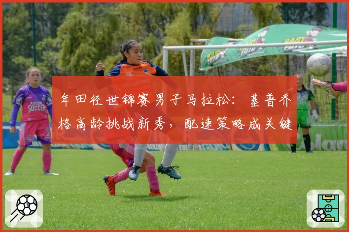 年田径世锦赛男子马拉松:基普乔格高龄挑战新秀,配速策略成关键