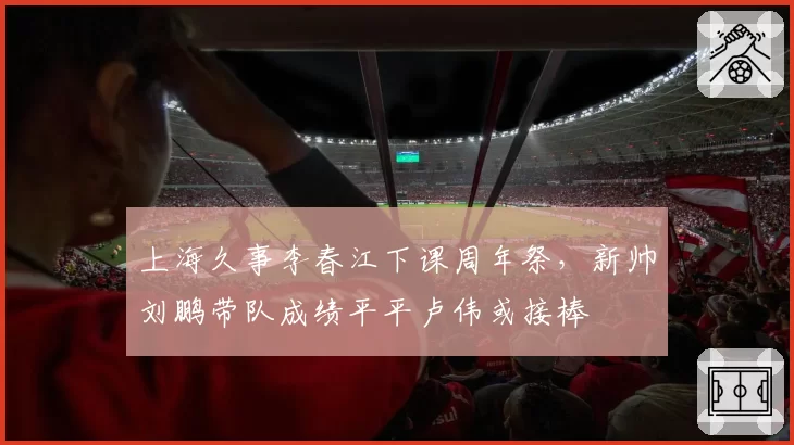 上海久事李春江下课周年祭,新帅刘鹏带队成绩平平卢伟或接棒