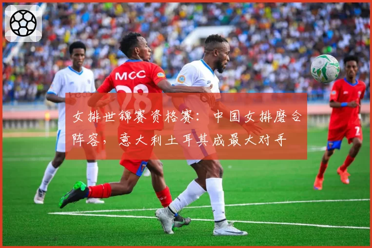 女排世锦赛资格赛:中国女排磨合阵容,意大利土耳其成最大对手