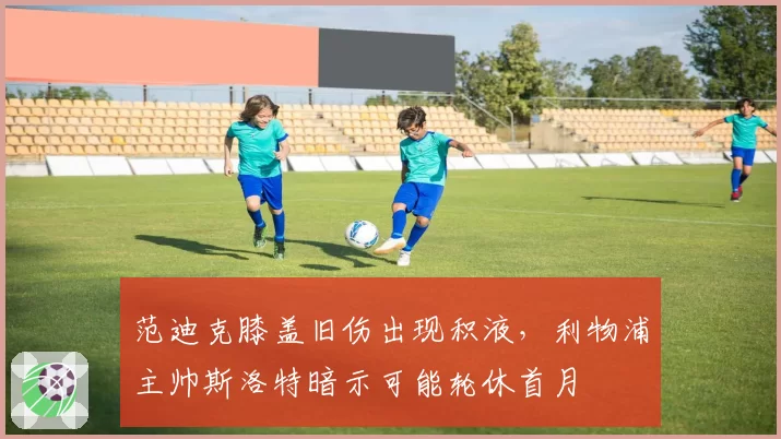 范迪克膝盖旧伤出现积液,利物浦主帅斯洛特暗示可能轮休首月
