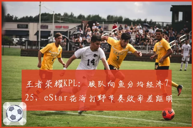 王者荣耀KPL:狼队向鱼分均经济725,eStar花海打野节奏效率差距明显