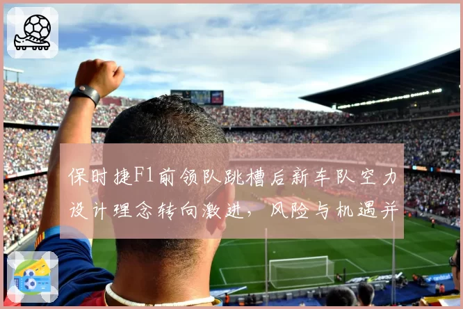 保时捷F1前领队跳槽后新车队空力设计理念转向激进,风险与机遇并存