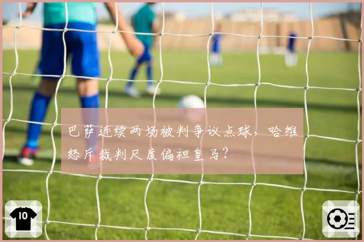 巴萨连续两场被判争议点球,哈维怒斥裁判尺度偏袒皇马?