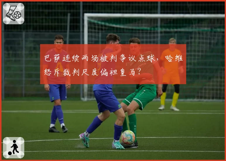 巴萨连续两场被判争议点球,哈维怒斥裁判尺度偏袒皇马?