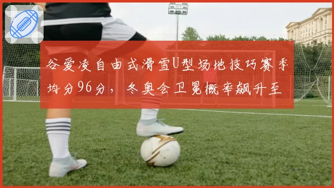 谷爱凌自由式滑雪U型场地技巧赛季均分96分,冬奥会卫冕概率飙升至85%